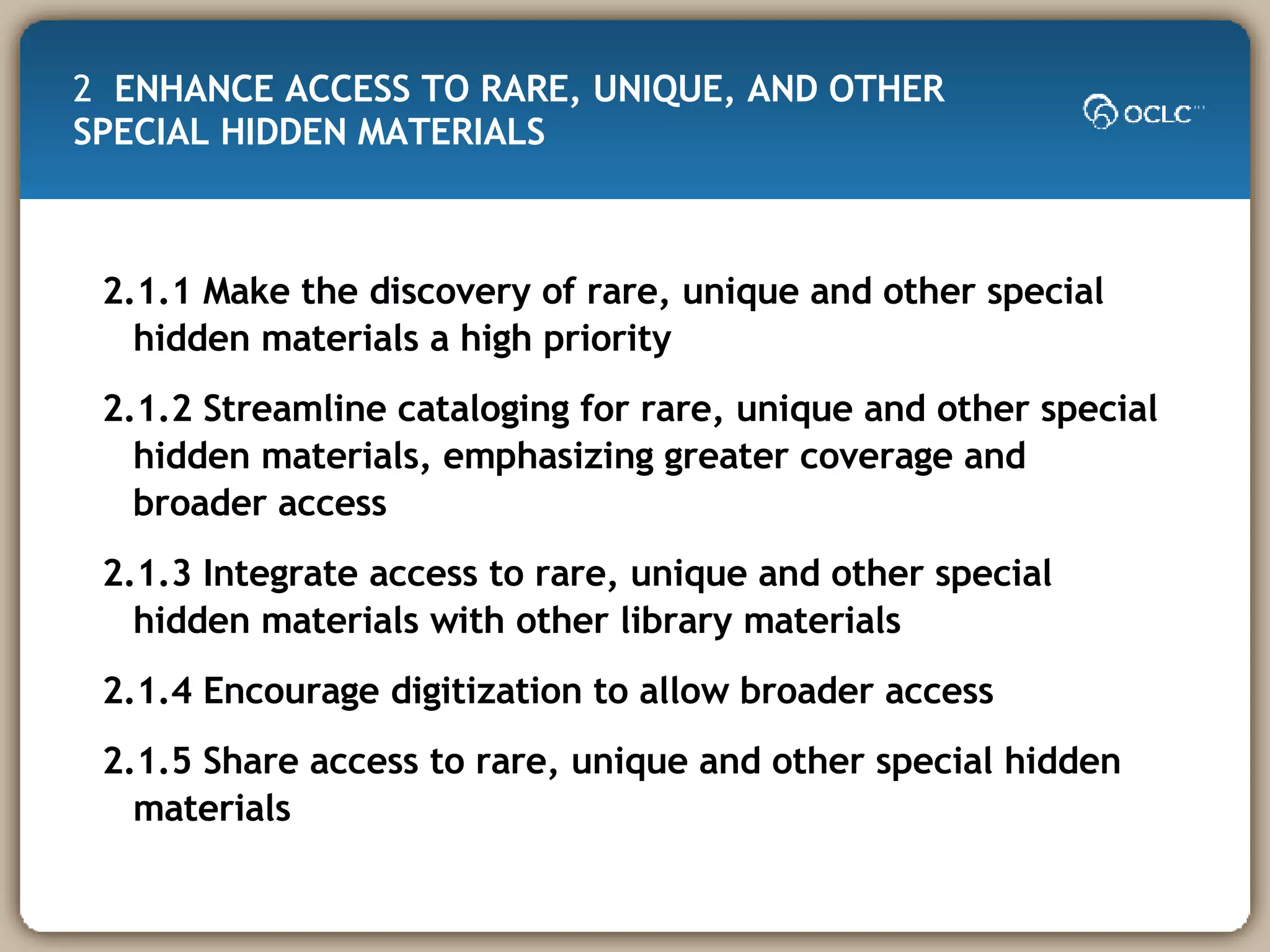 2  ENHANCE ACCESS TO RARE, UNIQUE, AND OTHER SPECIAL HIDDEN MATERIALS  2.1.1 Make the discovery of rare, unique and other special hidden materials a high priority 2.1.2 Streamline cataloging for rare, unique and other special hidden materials, emphasizing greater coverage and broader access 2.1.3 Integrate access to rare, unique and other special hidden materials with other library materials 2.1.4 Encourage digitization to allow broader access 2.1.5 Share access to rare, unique and other special hidden materials 