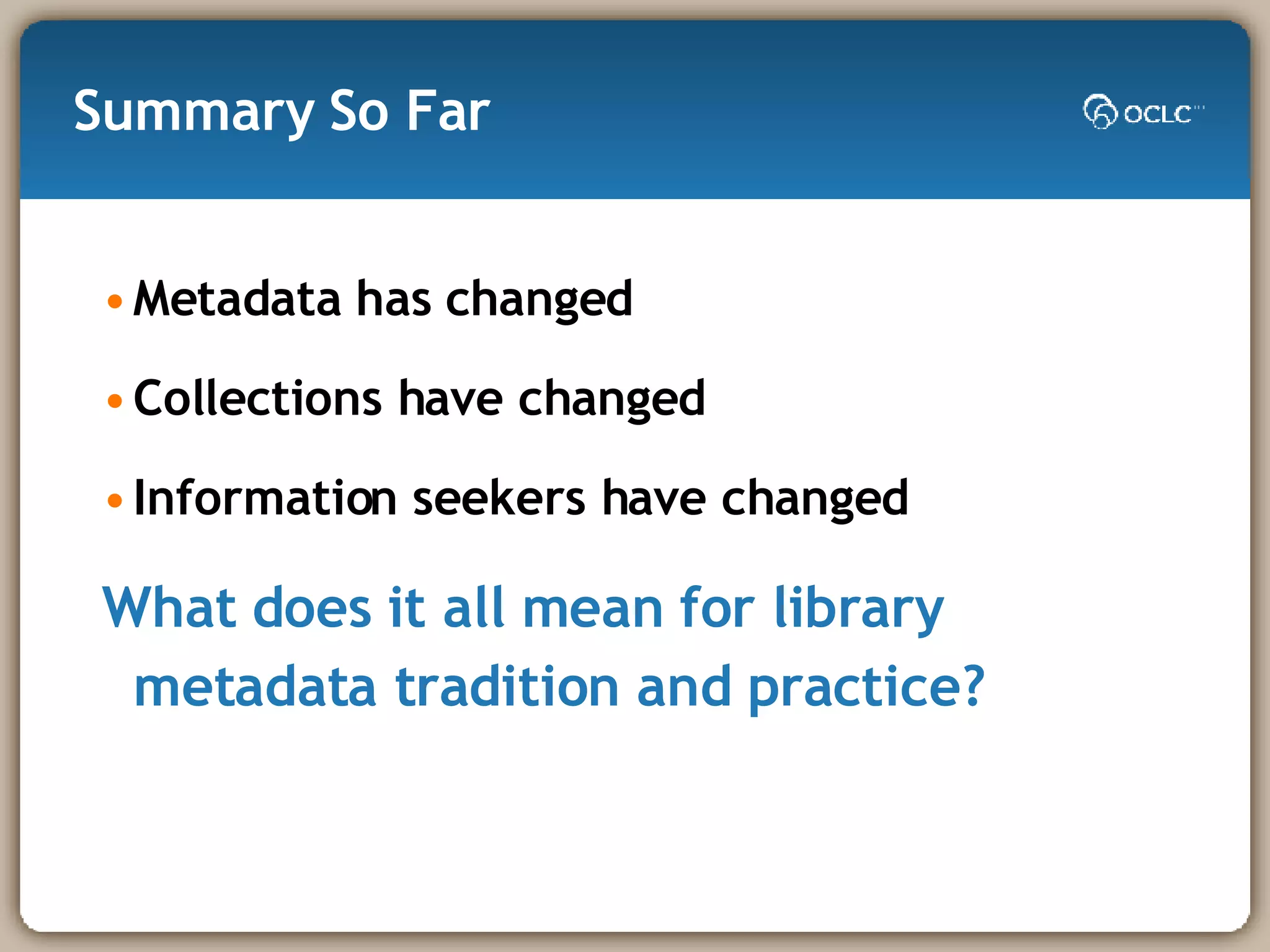 Summary So Far Metadata has changed Collections have changed Information seekers have changed What does it all mean for library metadata tradition and practice? 