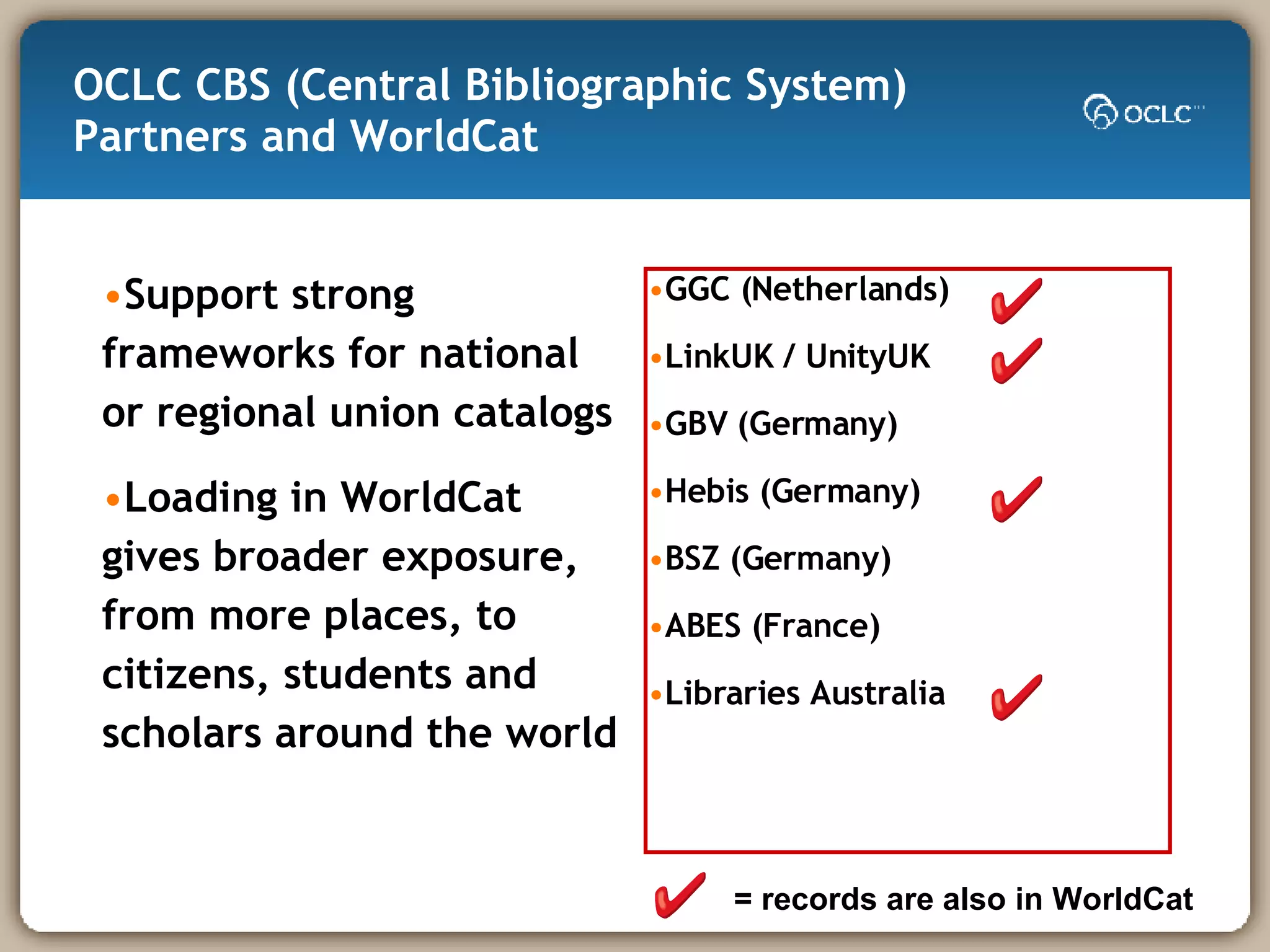 OCLC CBS (Central Bibliographic System) Partners and WorldCat Support strong frameworks for national or regional union catalogs  Loading in WorldCat gives broader exposure, from more places, to citizens, students and scholars around the world  GGC (Netherlands) LinkUK / UnityUK GBV (Germany) Hebis (Germany) BSZ (Germany) ABES (France) Libraries Australia = records are also in WorldCat 