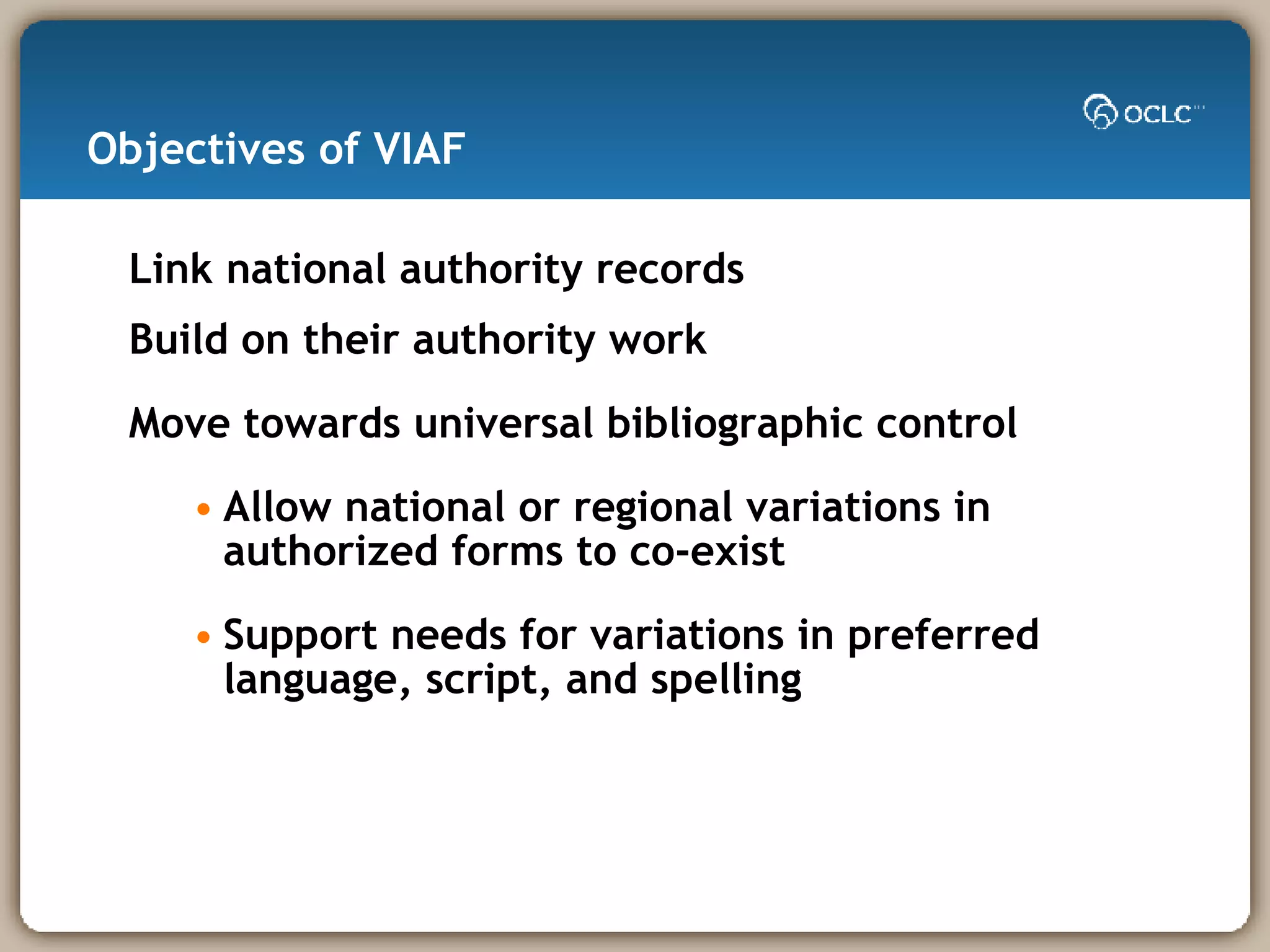 Objectives of VIAF Link national authority records Build on their authority work Move towards universal bibliographic control Allow national or regional variations in authorized forms to co-exist Support needs for variations in preferred language, script, and spelling 