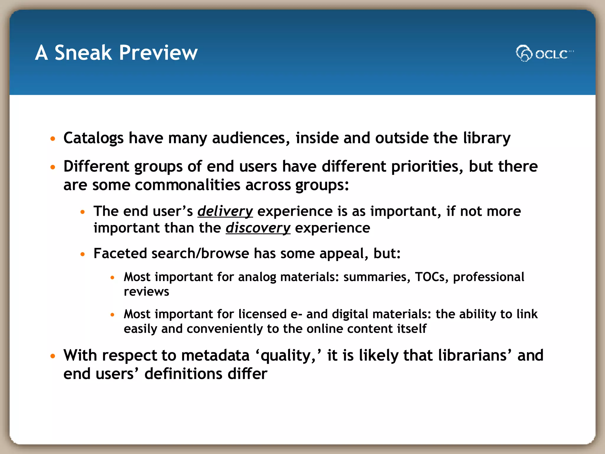 A Sneak Preview Catalogs have many audiences, inside and outside the library Different groups of end users have different priorities, but there are some commonalities across groups: The end user’s  delivery  experience is as important, if not more important than the  discovery  experience Faceted search/browse has some appeal, but: Most important for analog materials: summaries, TOCs, professional reviews Most important for licensed e- and digital materials: the ability to link easily and conveniently to the online content itself With respect to metadata ‘quality,’ it is likely that librarians’ and end users’ definitions differ  