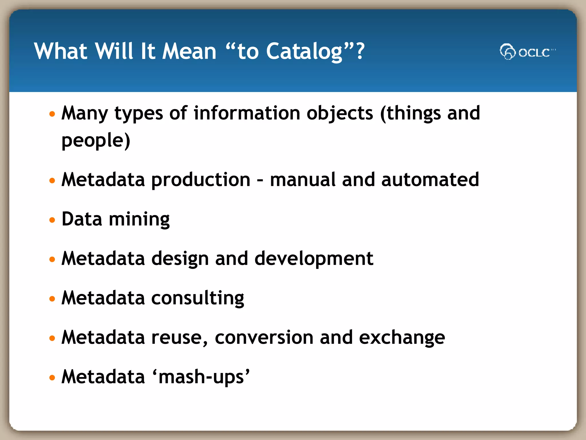 What Will It Mean “to Catalog”? Many types of information objects (things and people) Metadata production – manual and automated Data mining Metadata design and development Metadata consulting Metadata reuse, conversion and exchange Metadata ‘mash-ups’ 