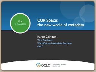 Karen Calhoun Vice President WorldCat and Metadata Services OCLC  OUR Space: the new world of metadata IFLA 13 August 2008 