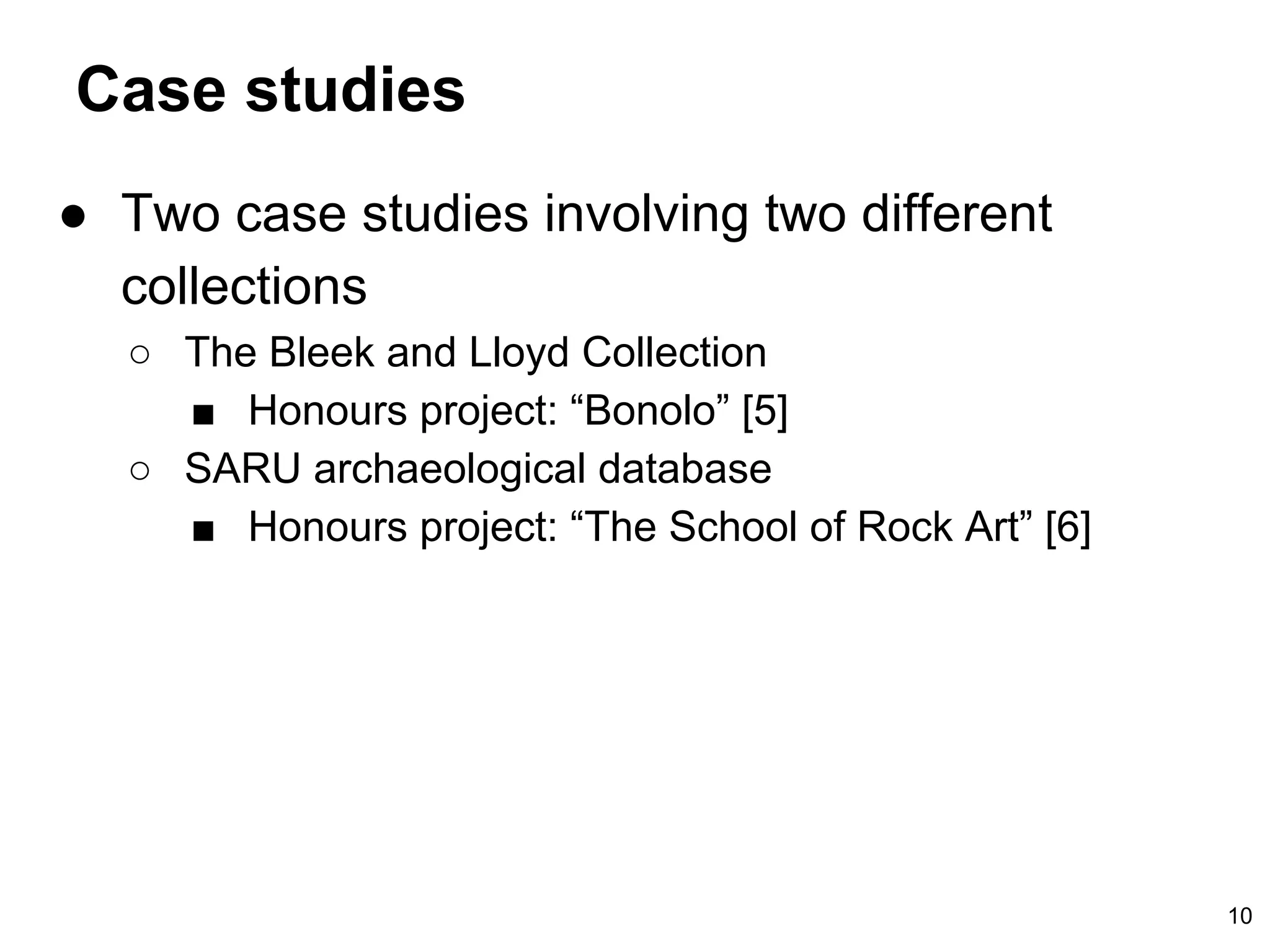 Case studies
● Two case studies involving two different
collections
○ The Bleek and Lloyd Collection
■ Honours project: “Bonolo” [5]
○ SARU archaeological database
■ Honours project: “The School of Rock Art” [6]
10
 