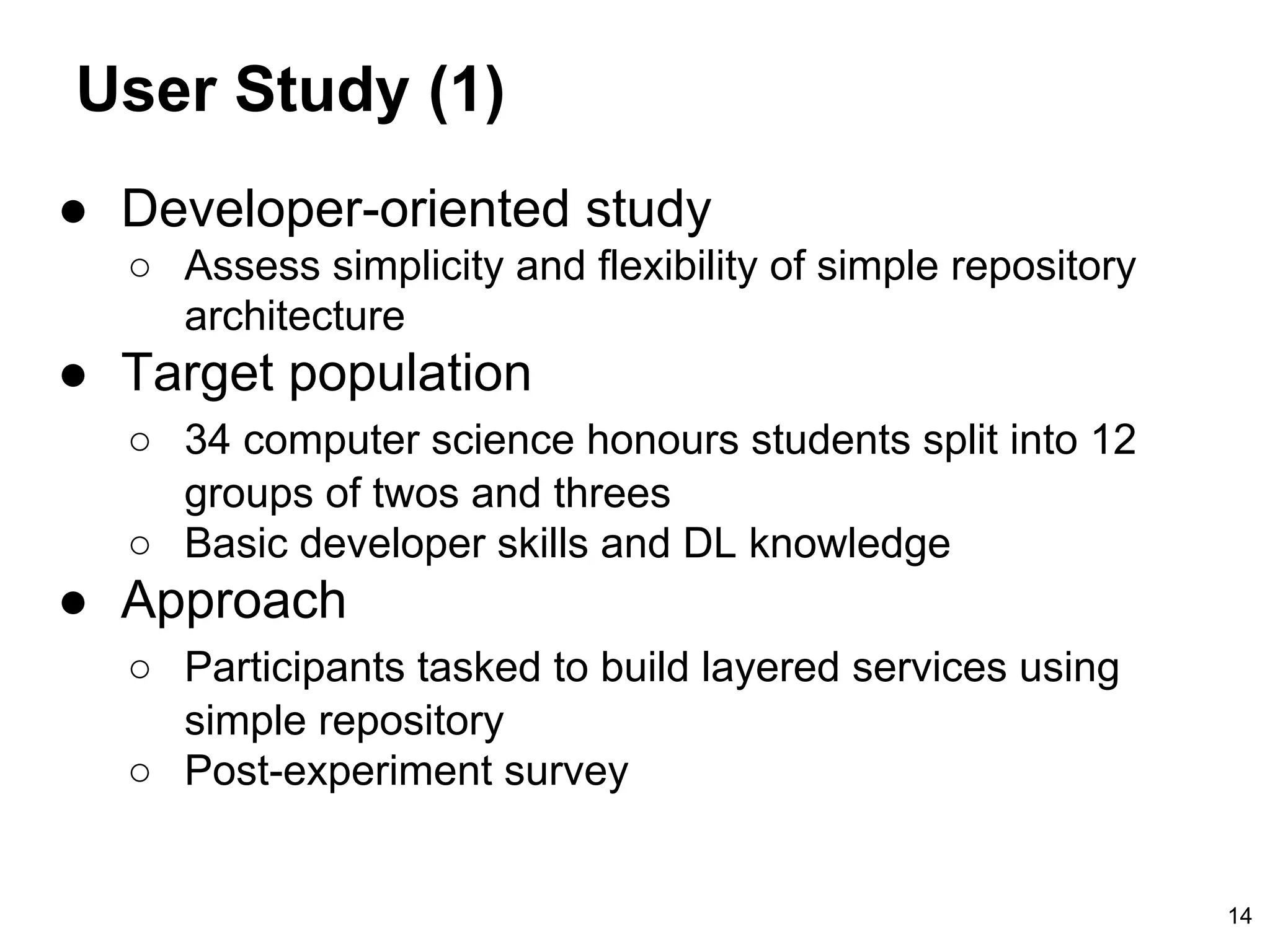 User Study (1)
● Developer-oriented study
○ Assess simplicity and flexibility of simple repository
architecture
● Target population
○ 34 computer science honours students split into 12
groups of twos and threes
○ Basic developer skills and DL knowledge
● Approach
○ Participants tasked to build layered services using
simple repository
○ Post-experiment survey
14
 