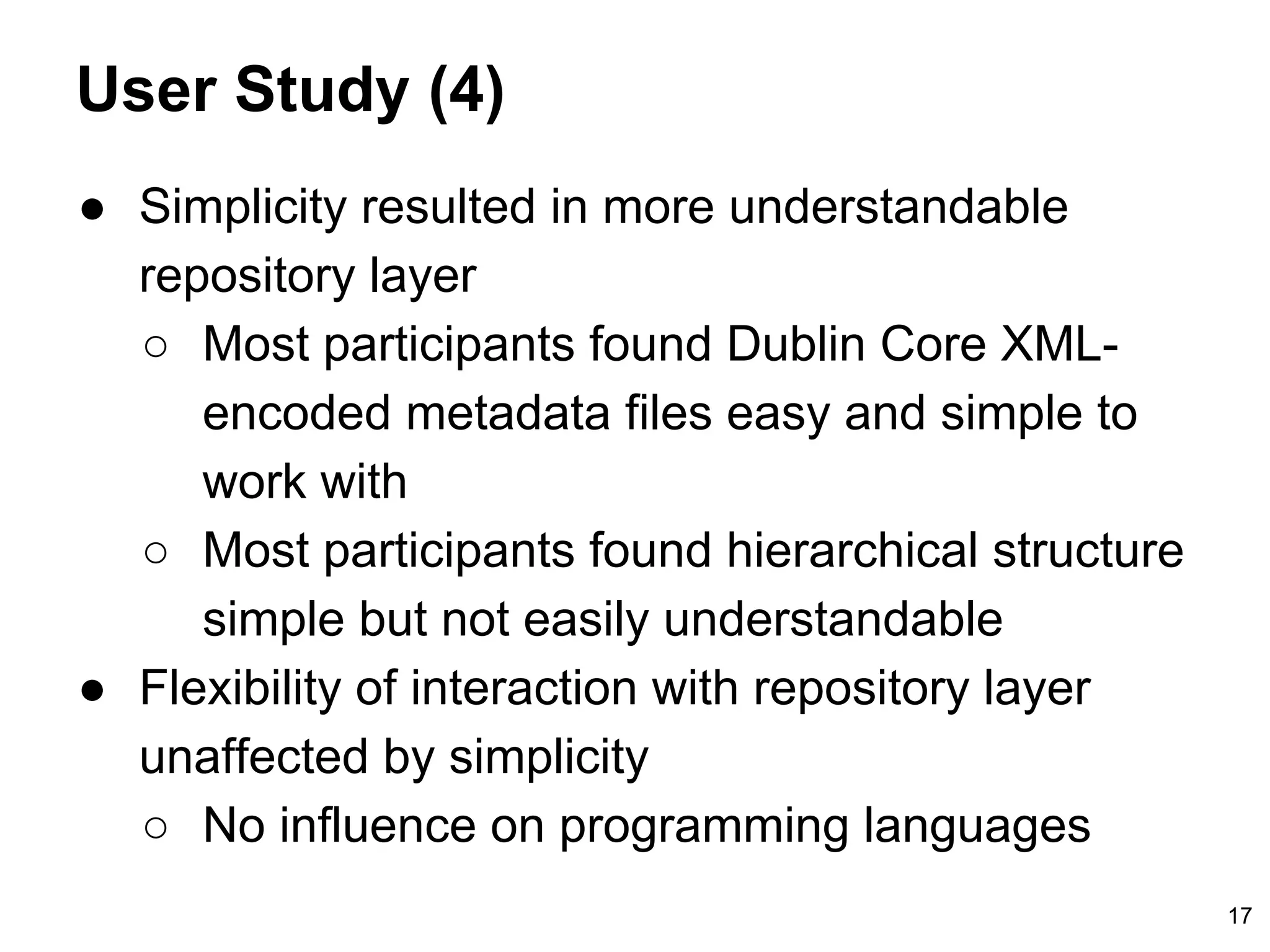 User Study (4)
● Simplicity resulted in more understandable
repository layer
○ Most participants found Dublin Core XML-
encoded metadata files easy and simple to
work with
○ Most participants found hierarchical structure
simple but not easily understandable
● Flexibility of interaction with repository layer
unaffected by simplicity
○ No influence on programming languages
17
 
