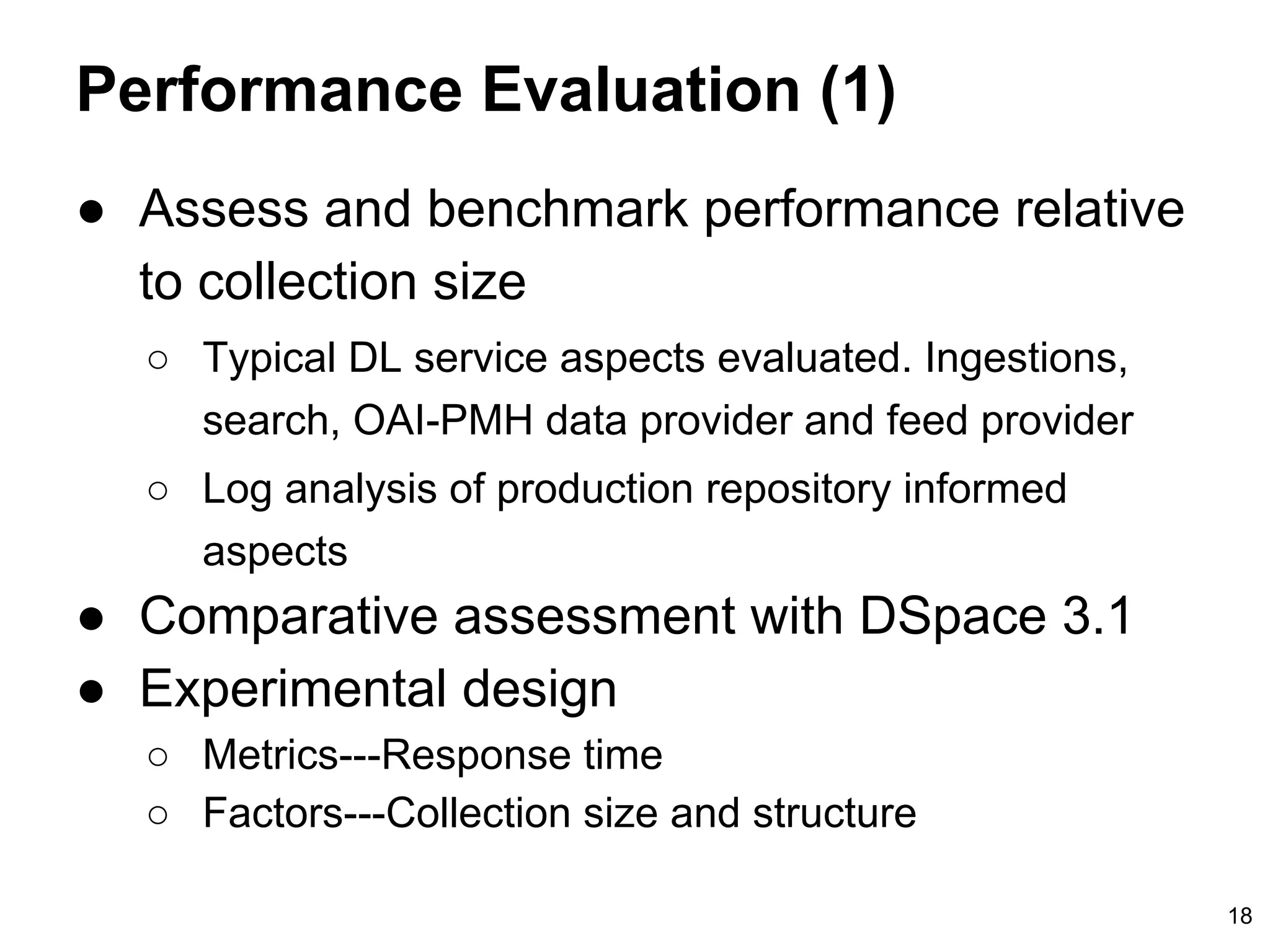 Performance Evaluation (1)
● Assess and benchmark performance relative
to collection size
○ Typical DL service aspects evaluated. Ingestions,
search, OAI-PMH data provider and feed provider
○ Log analysis of production repository informed
aspects
● Comparative assessment with DSpace 3.1
● Experimental design
○ Metrics---Response time
○ Factors---Collection size and structure
18
 