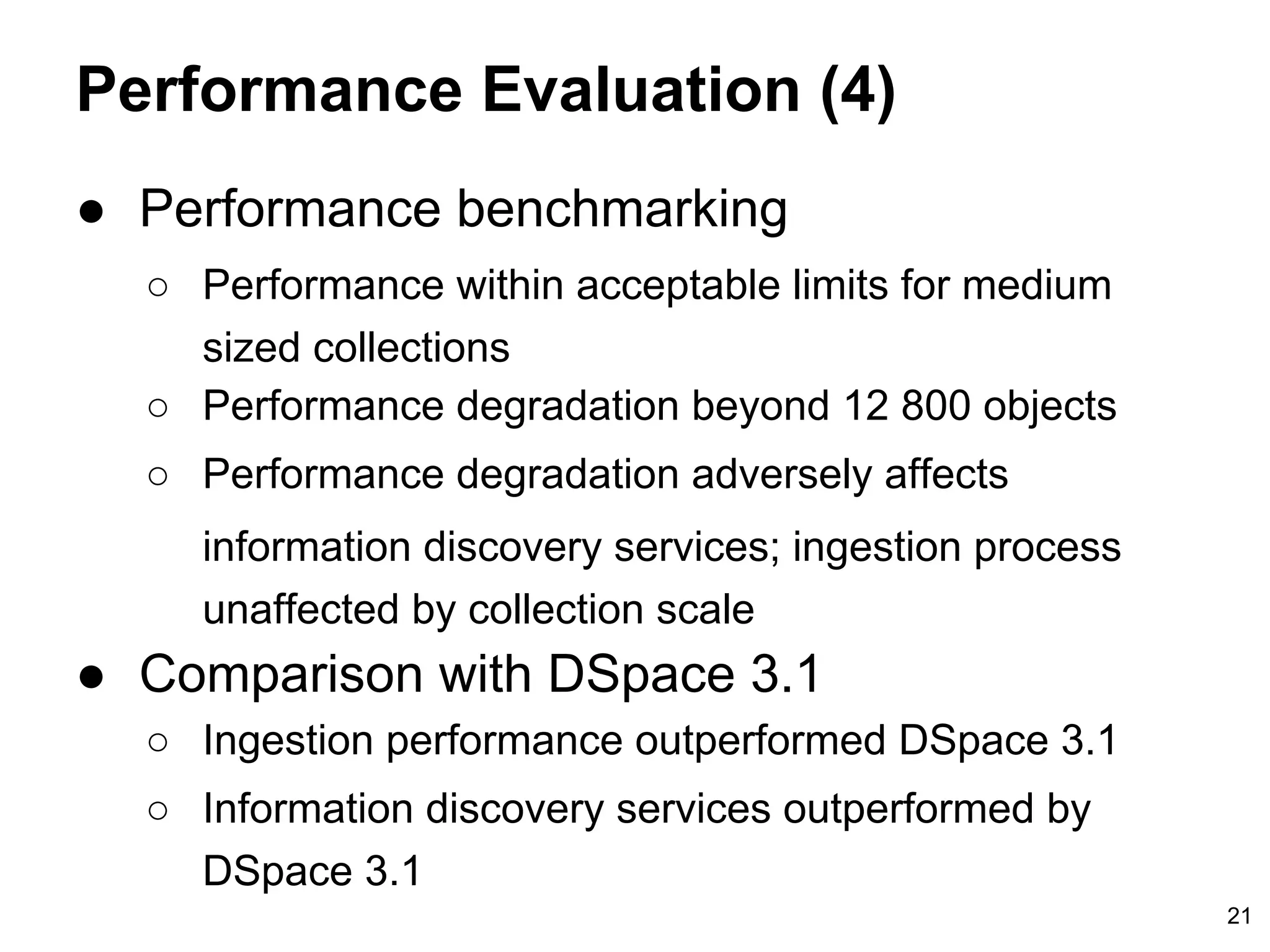 Performance Evaluation (4)
● Performance benchmarking
○ Performance within acceptable limits for medium
sized collections
○ Performance degradation beyond 12 800 objects
○ Performance degradation adversely affects
information discovery services; ingestion process
unaffected by collection scale
● Comparison with DSpace 3.1
○ Ingestion performance outperformed DSpace 3.1
○ Information discovery services outperformed by
DSpace 3.1
21
 