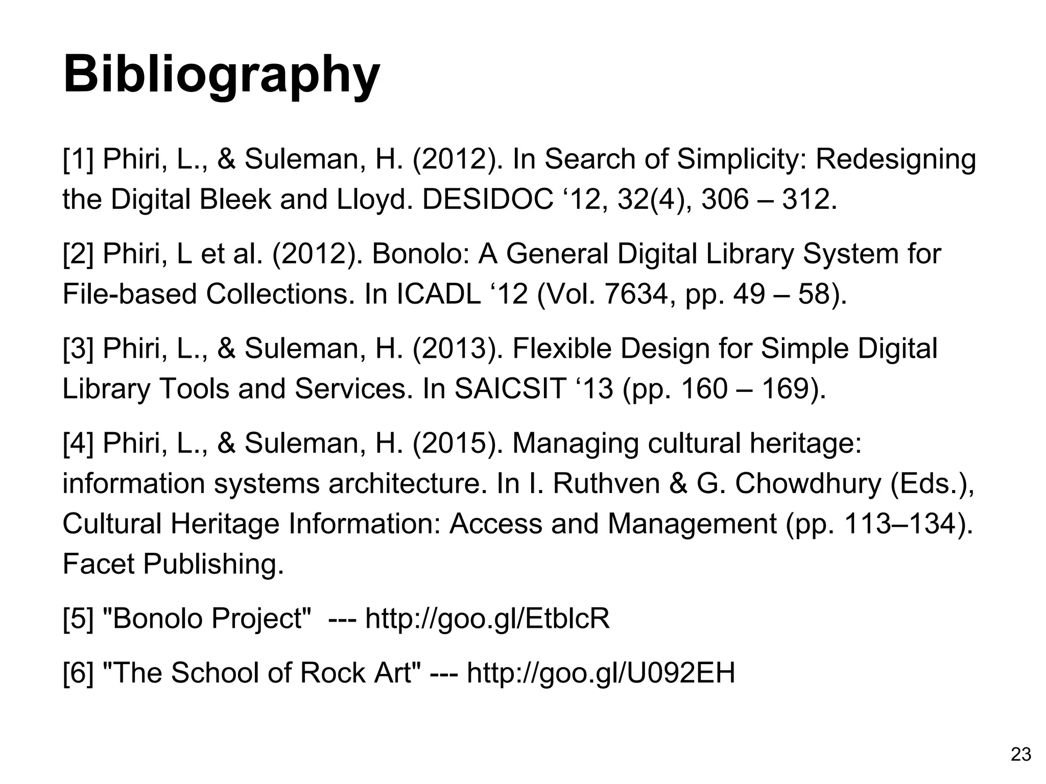 Bibliography
[1] Lighton Phiri and Hussein Suleman. In Search of Simplicity:
Redesigning the Digital Bleek and Lloyd. DESIDOC ‘12 32(4):
306–312, 2012.
[2] Lighton Phiri et al. Bonolo: A General Digital Library System for
File-based Collections. ICADL ‘12 7634:49–58, 2012.
[3] Lighton Phiri and Hussein Suleman. Flexible Design for Simple
Digital Library Tools and Services. SAICSIT ‘13 160–169, 2013
[4] Lighton Phiri and Hussein Suleman. Managing cultural heritage:
information systems architecture. Facet Publishing 13–134, 2015
[5] Stuart Hammar and Miles Robinson. Bonolo Project URL: http:
//goo.gl/EtblcR
[6] Kaitlyn Crawford et al. The School of Rock Art. URL: http://goo.
gl/U092EH
23
 