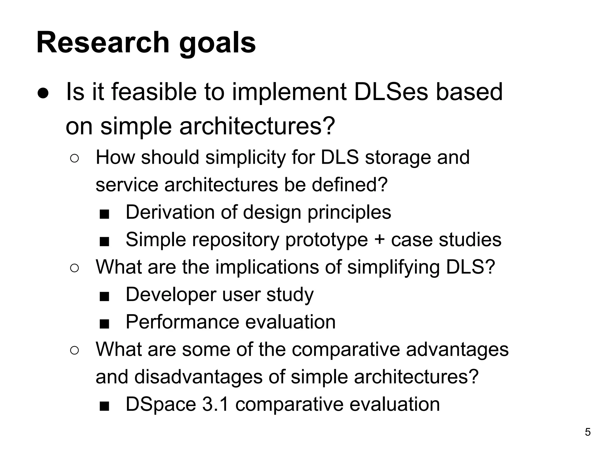 Research goals
5
● Is it feasible to implement DLSes based
on simple architectures?
○ How should simplicity for DLS storage and
service architectures be defined?
■ Derivation of design principles
■ Simple repository prototype + case studies
○ What are the implications of simplifying DLS?
■ Developer user study
■ Performance evaluation
○ What are some of the comparative advantages
and disadvantages of simple architectures?
■ DSpace 3.1 comparative evaluation
 