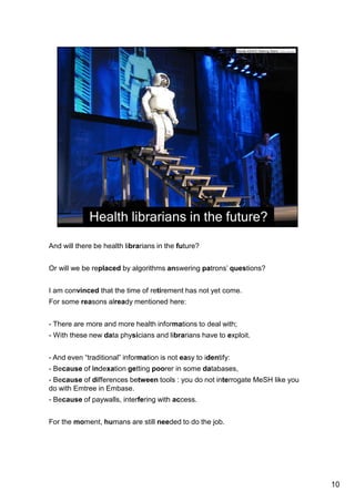 And will there be health librarians in the future? 
Or will we be replaced by algorithms answering patrons’ questions? 
I am convinced that the time of retirement has not yet come. 
And I think I am not the only one, or you would not have come here today. 
For some reasons already mentioned here: 
- There are more and more health informations to deal with; 
- With these new data physicians and librarians have to exploit. 
- And even “traditional” information is not easy to identify: 
- Because of indexation getting poorer in some databases, 
- Because of differences between tools : you do not interrogate MeSH like you do 
with Emtree in Embase. 
- Because of paywalls, interfering with access. 
For the moment, humans are still needed to do the job. 
10 
 