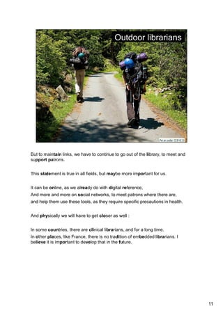 But to maintain links, we have to continue to go out of the library, to meet and 
support patrons. 
This statement is true in all fields, but maybe more important for us. 
It can be online, as we already do with digital reference, 
And more and more on social networks, to meet patrons where there are, 
and help them use these tools, as they require specific precautions in health. 
And physically we will have to get closer as well : 
In some countries, there are clinical librarians, and for a long time. 
In other places, like France, there is no tradition of embedded librarians. I believe 
it is important to develop that in the future. 
11 
 