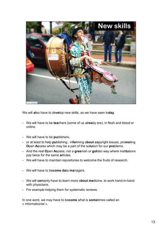 We will also have to develop new skills, as we have seen today. 
And it was really inspiring to hear the different speeches of this meeting and to 
see what new roles are possible. 
- We will have to be teachers (some of us already are), in flesh and blood or 
online. 
- We will have to be publishers; 
- or at least to help publishing : informing about copyright issues, promoting 
Open Access which may be a part of the solution for our problems. 
- And the real Open Access, not a greenish or golden way where institutions 
pay twice for the same articles. 
- We will have to maintain repositories to welcome the fruits of research. 
- We will have to become data managers. 
- We will certainly have to learn more about medicine, to work hand-in-hand with 
physicians. 
- For example helping them for systematic reviews. 
In one word, we may have to become what is sometimes called an 
« informationist ». 
13 
 