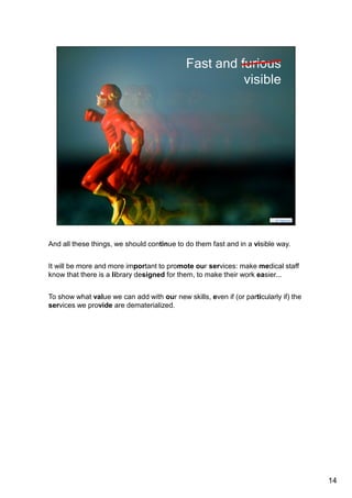 And all these things, we should continue to do in a fast and visible way. 
It will be more and more important to promote our services: make medical staff 
aware that there is a library designed for them, to make their work easier... 
To show what value we can add with our new skills, even if (or particularly if) the 
services we provide are dematerialized. 
Especially in countries like France, where librarians do not have a natural place in 
research teams. 
Online, this visibility might be increased via semantic web services, which lead us 
to data, once again. 
14 
 