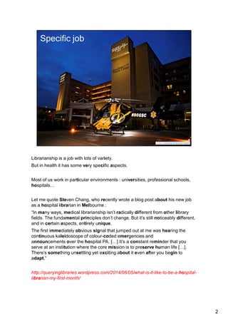 Librarianship is a job with lots of variety. 
But in health it has some very specific aspects. 
Most of us work in particular environments : universities, professional schools, 
hospitals… 
Which is hardly insignificant. 
Let me quote Steven Chang, who recently wrote a blog post about his new job as 
a hospital librarian in Melbourne : 
“In many ways, medical librarianship isn’t radically different from other library 
fields. The fundamental principles don’t change. But it’s still noticeably different, 
and in certain aspects, entirely unique. 
The first immediately obvious signal that jumped out at me was hearing the 
continuous kaleidoscope of colour-coded emergencies and announcements over 
the hospital PA. […] It’s a constant reminder that you serve at an institution where 
the core mission is to preserve human life […]. There’s something unsettling yet 
exciting about it even after you begin to adapt.” 
http://queryinglibraries.wordpress.com/2014/06/05/what-is-it-like-to-be-a-hospital-librarian- 
my-first-month/ 
2 
 