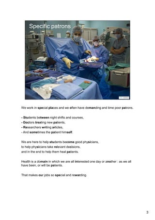 We work in special places and we often have demanding and time poor patrons. 
- Students between night shifts and courses, 
- Doctors treating new patients, 
- Or rather their secretaries, as they do not have time to come, 
- Researchers writing articles, 
- And sometimes the patient himself. 
We are here to help students become good physicians, 
to help physicians take relevant decisions, 
and in the end to help the healing process. 
Health is a domain in which we are all interested one day or another : as we all 
have been, or will be patients. 
That makes our jobs so special and rewarding. 
3 
 