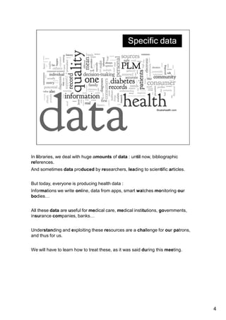 In libraries, we deal with huge amounts of data : until now, bibliographic 
references. 
And sometimes data produced by researchers, leading to scientific articles. 
This question of data was very important today. 
And now, everyone is producing health data : 
Informations we write online, data from apps, smart watches and other objects 
monitoring our bodies… 
All these data are useful for medical care, medical institutions, governments, 
insurance companies, banks… 
Understanding and exploiting these resources are a challenge for our patrons, 
and thus for us. 
We will have to learn how to treat these, as it was said during this meeting. 
4 
 
