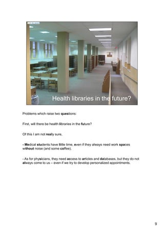 Problems which raise two questions: 
First, will there be health libraries in the future? 
Of this I am not really sure, at least in France. 
- Medical students have little time, even if they always need work spaces without 
noise (but with some coffee). 
- As for physicians, they need access to articles and databases, but they do not 
always come to us – even if we try to develop personalized appointments. 
- It is an interesting trend in my library for instance, with nearly two hundred 
rendez-vous a year. 
- And unfortunately, there are many physicians in France, and I met some, 
who believe all publications already exist online. 
According to them, you can turn libraries into classrooms without books. 
9 
 