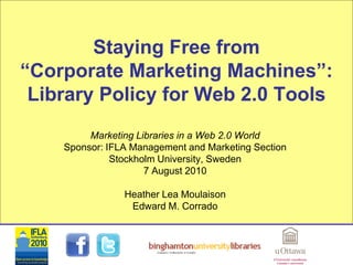 Staying Free from
“Corporate Marketing Machines”:
 Library Policy for Web 2.0 Tools
         Marketing Libraries in a Web 2.0 World
    Sponsor: IFLA Management and Marketing Section
              Stockholm University, Sweden
                     7 August 2010

                Heather Lea Moulaison
                 Edward M. Corrado
 