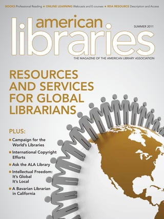 Books Professional Reading   n   online learning Webcasts and E-courses   n   rDa resource Description and Access




                                                                                                SuMMER 2011




                                                   THE MAGAZINE OF THE AMERICAN LIBRARY ASSOCIATION




  ResouRces
  and seRvices
  foR Global
  libRaRians
  Plus:
  n   campaign for the
      World’s libraries
  n   international copyright
      efforts
  n   ask the ala library
  n   intellectual freedom:
      it’s Global
      it’s local
  n   a bavarian librarian
      in california
 