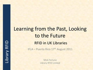 Learning from the Past, Looking
                        to the Future
Library RFID




                          RFID in UK Libraries
                     IFLA – Puerto Rico 17th August 2011


                                  Mick Fortune
                              Library RFID Limited
 