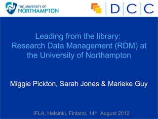 Leading from the library:
Research Data Management (RDM) at
   the University of Northampton


Miggie Pickton, Sarah Jones & Marieke Guy



      IFLA, Helsinki, Finland, 14th August 2012
 