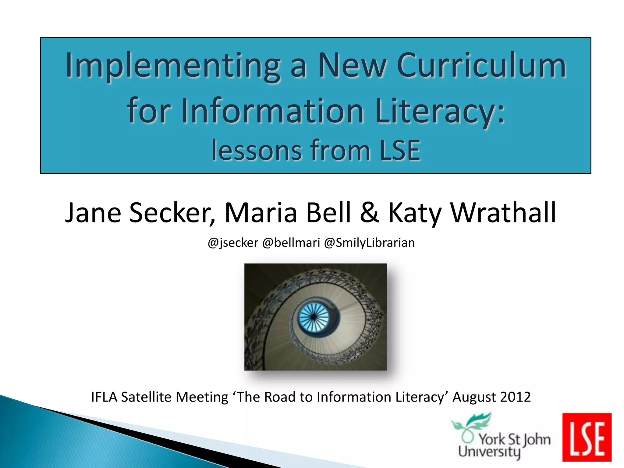 Implementing a New Curriculum
   for Information Literacy:
                    lessons from LSE
Jane Secker, Maria Bell & Katy Wrathall
                    @jsecker @bellmari @SmilyLibrarian




  IFLA Satellite Meeting ‘The Road to Information Literacy’ August 2012
 