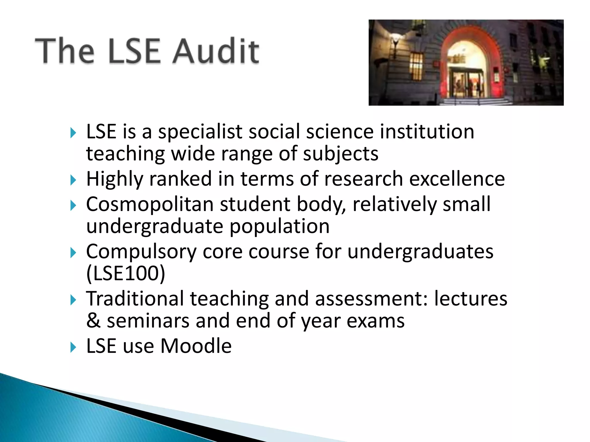   LSE is a specialist social science institution
    teaching wide range of subjects
   Highly ranked in terms of research excellence
   Cosmopolitan student body, relatively small
    undergraduate population
   Compulsory core course for undergraduates
    (LSE100)
   Traditional teaching and assessment: lectures
    & seminars and end of year exams
   LSE use Moodle
 