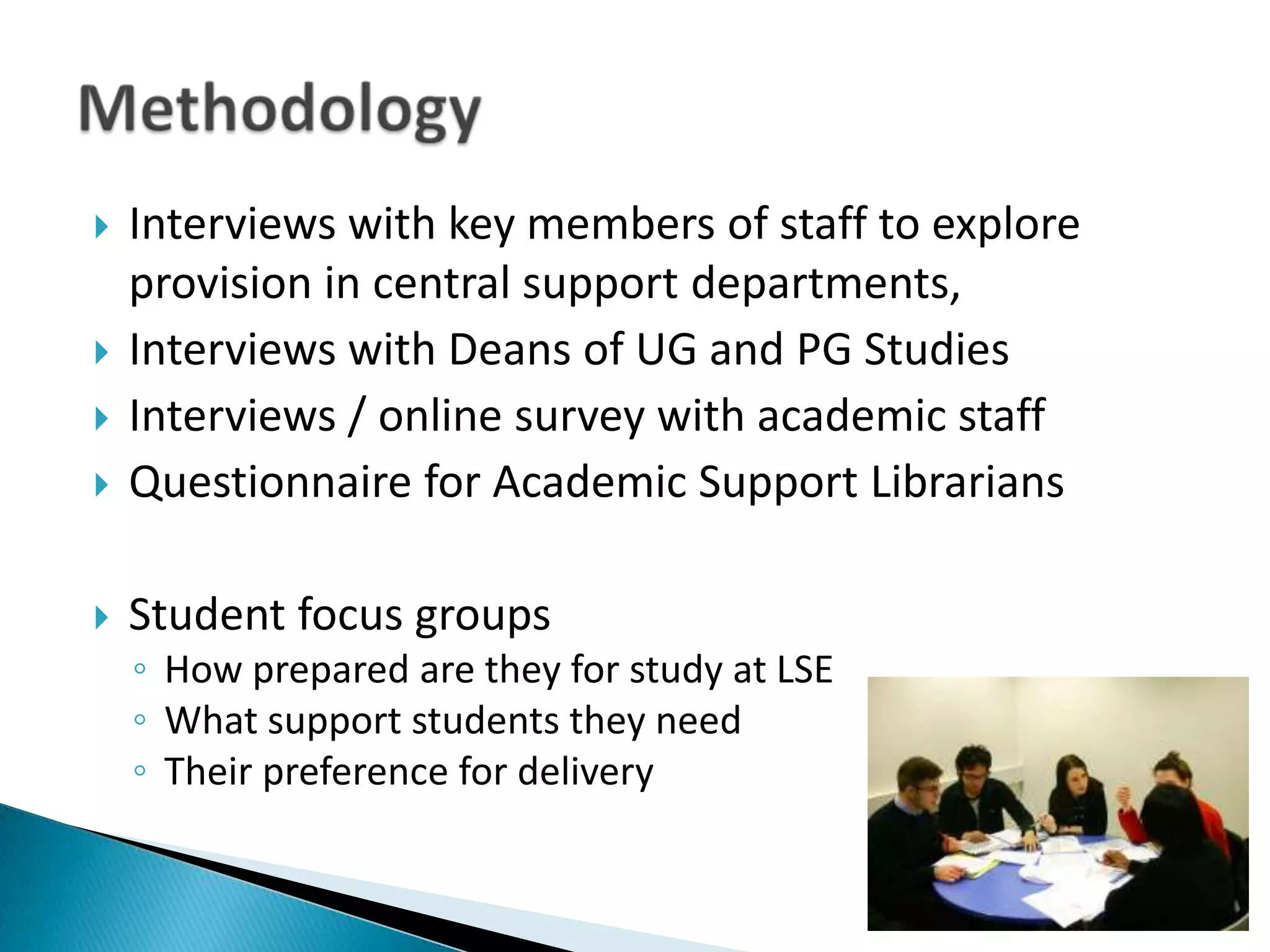    Interviews with key members of staff to explore
    provision in central support departments,
   Interviews with Deans of UG and PG Studies
   Interviews / online survey with academic staff
   Questionnaire for Academic Support Librarians

   Student focus groups
    ◦ How prepared are they for study at LSE
    ◦ What support students they need
    ◦ Their preference for delivery
 