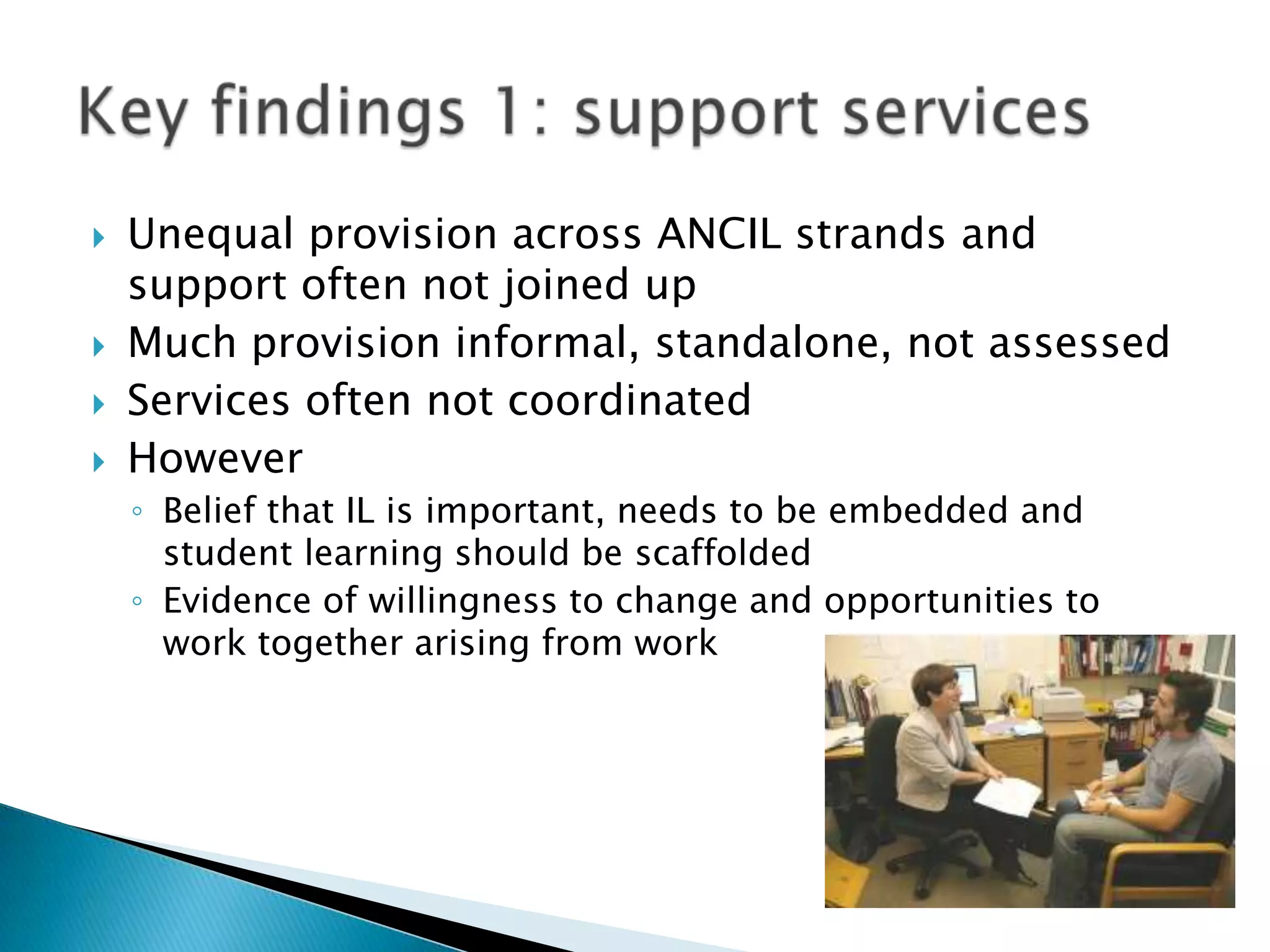    Unequal provision across ANCIL strands and
    support often not joined up
   Much provision informal, standalone, not assessed
   Services often not coordinated
   However
    ◦ Belief that IL is important, needs to be embedded and
      student learning should be scaffolded
    ◦ Evidence of willingness to change and opportunities to
      work together arising from work
 