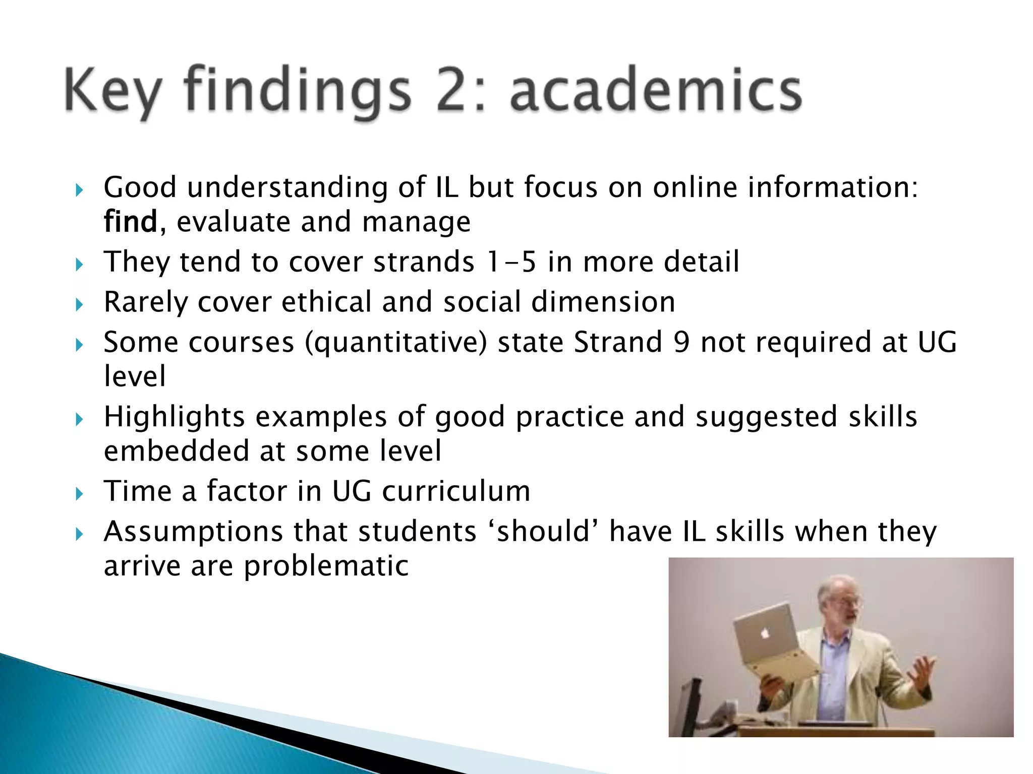   Good understanding of IL but focus on online information:
    find, evaluate and manage
   They tend to cover strands 1-5 in more detail
   Rarely cover ethical and social dimension
   Some courses (quantitative) state Strand 9 not required at UG
    level
   Highlights examples of good practice and suggested skills
    embedded at some level
   Time a factor in UG curriculum
   Assumptions that students ‘should’ have IL skills when they
    arrive are problematic
 