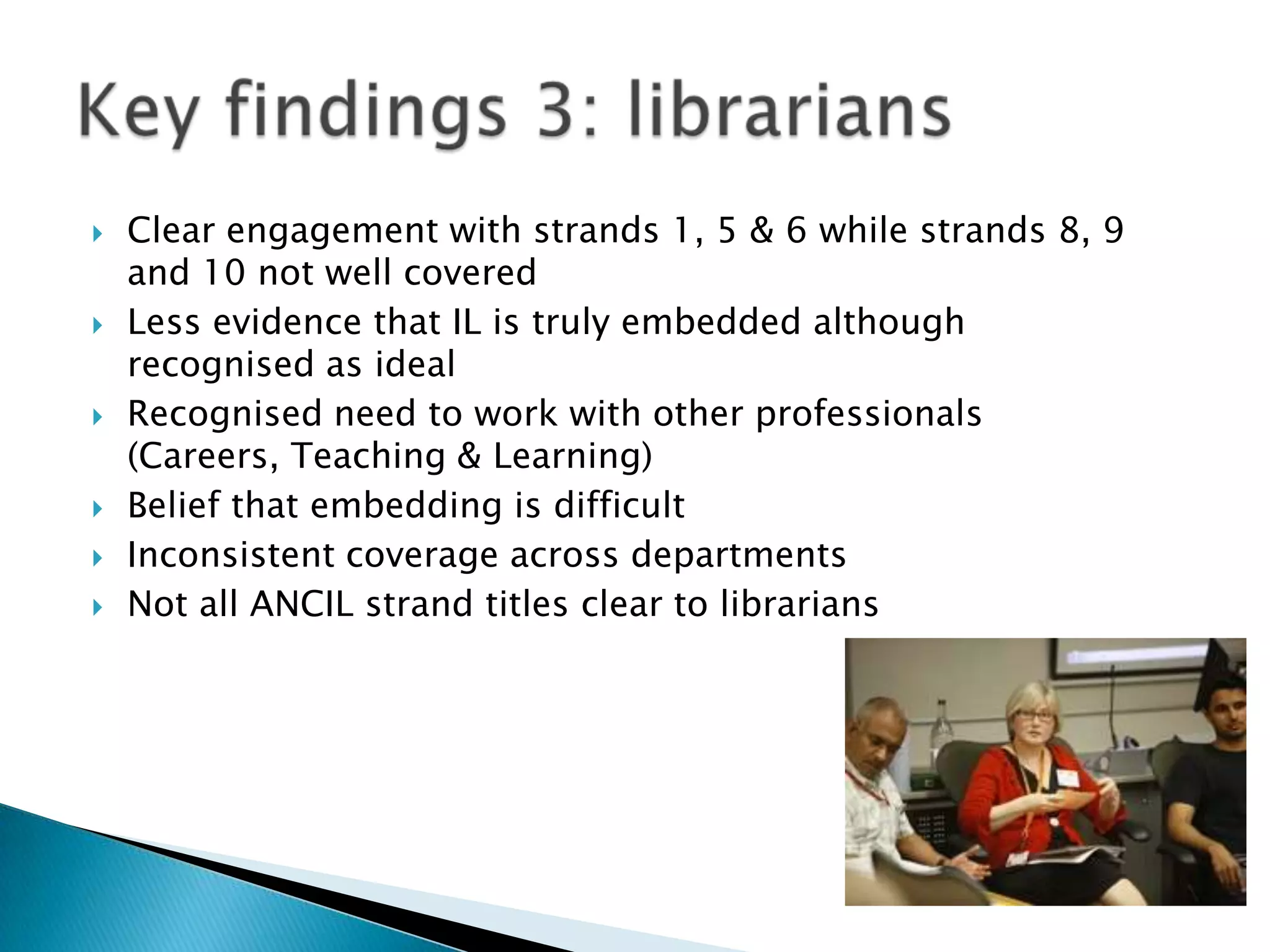    Clear engagement with strands 1, 5 & 6 while strands 8, 9
    and 10 not well covered
   Less evidence that IL is truly embedded although
    recognised as ideal
   Recognised need to work with other professionals
    (Careers, Teaching & Learning)
   Belief that embedding is difficult
   Inconsistent coverage across departments
   Not all ANCIL strand titles clear to librarians
 