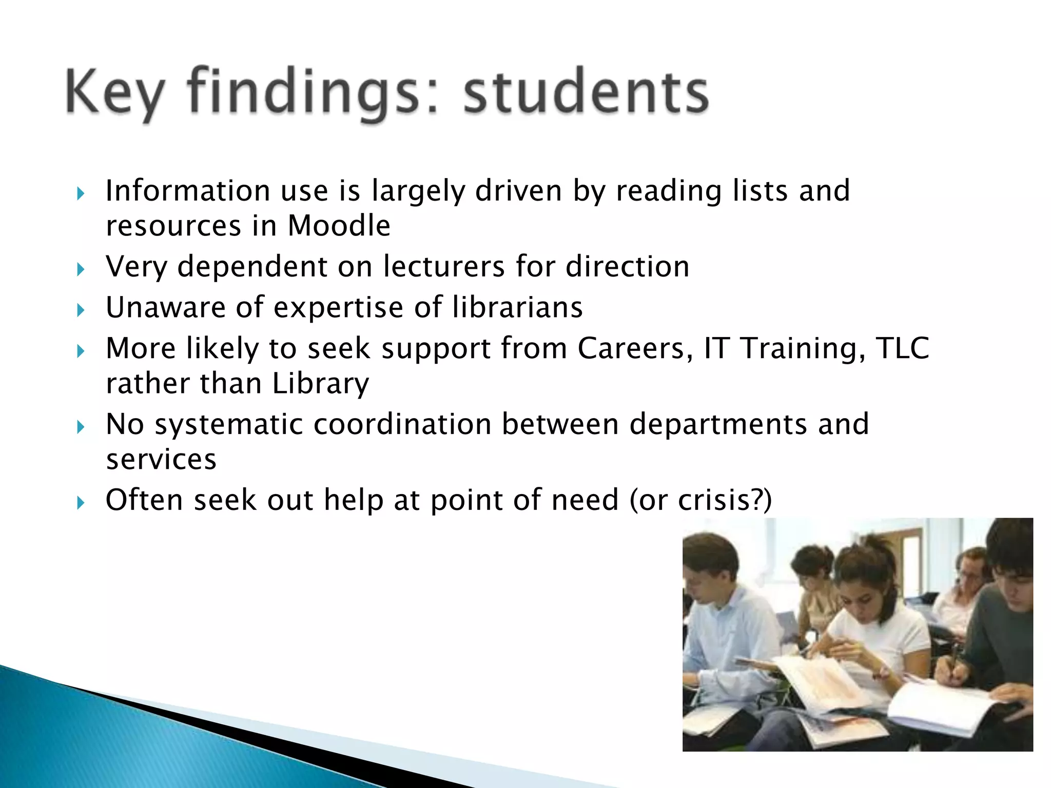    Information use is largely driven by reading lists and
    resources in Moodle
   Very dependent on lecturers for direction
   Unaware of expertise of librarians
   More likely to seek support from Careers, IT Training, TLC
    rather than Library
   No systematic coordination between departments and
    services
   Often seek out help at point of need (or crisis?)
 