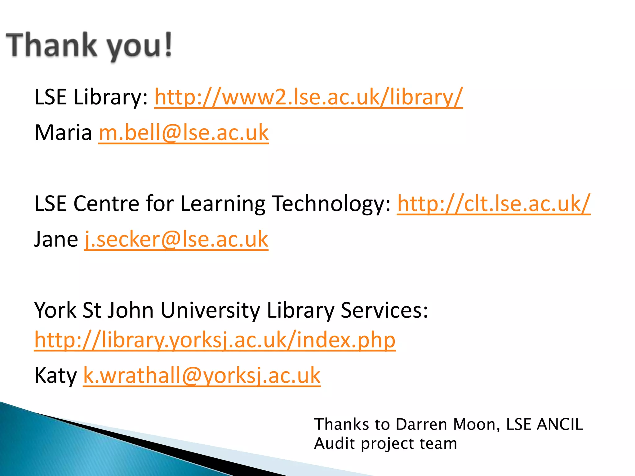 LSE Library: http://www2.lse.ac.uk/library/
Maria m.bell@lse.ac.uk

LSE Centre for Learning Technology: http://clt.lse.ac.uk/
Jane j.secker@lse.ac.uk

York St John University Library Services:
http://library.yorksj.ac.uk/index.php
Katy k.wrathall@yorksj.ac.uk
                             Thanks to Darren Moon, LSE ANCIL
                             Audit project team
 