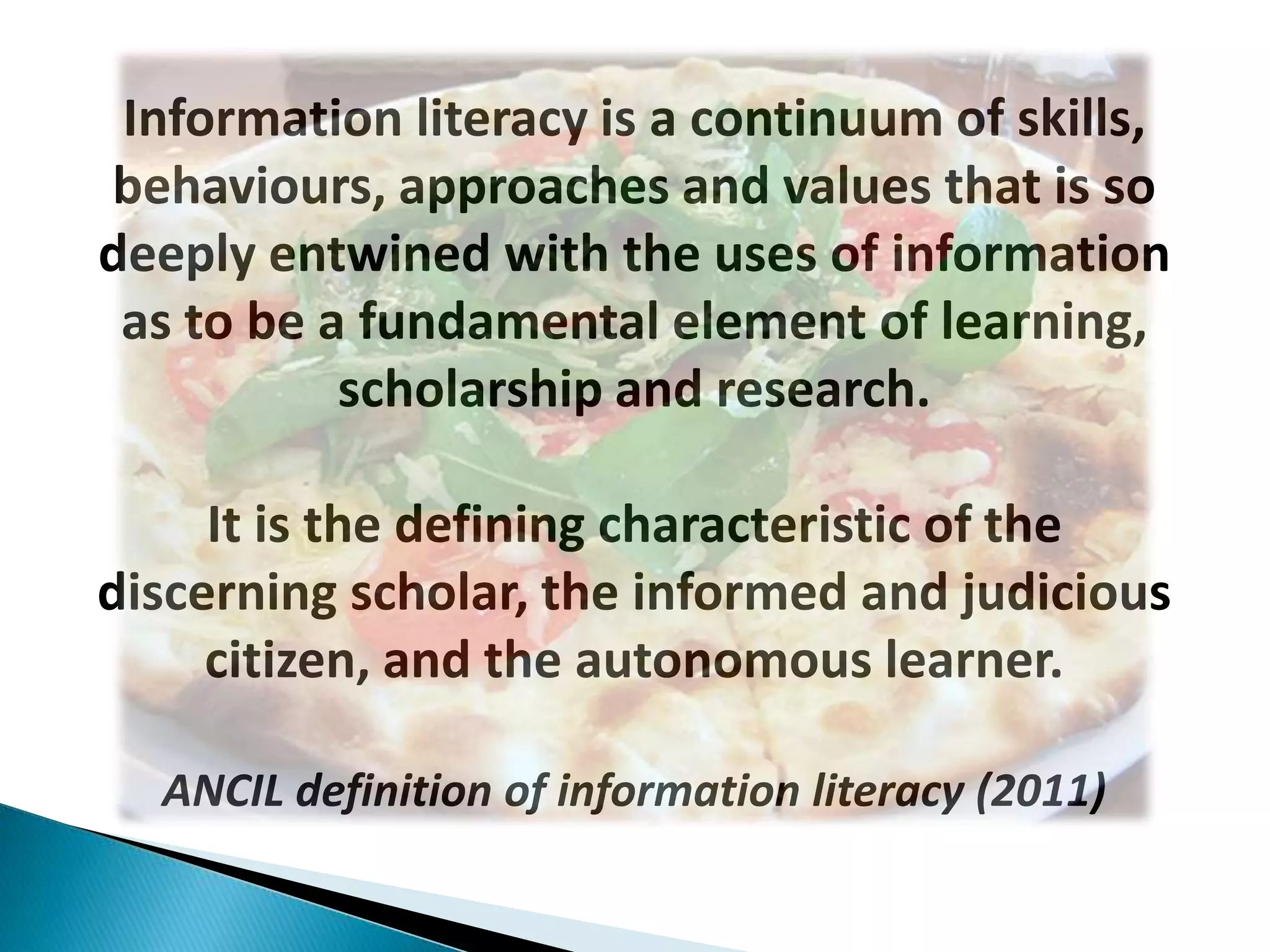 Information literacy is a continuum of skills,
behaviours, approaches and values that is so
deeply entwined with the uses of information
 as to be a fundamental element of learning,
           scholarship and research.

     It is the defining characteristic of the
discerning scholar, the informed and judicious
     citizen, and the autonomous learner.

  ANCIL definition of information literacy (2011)
 