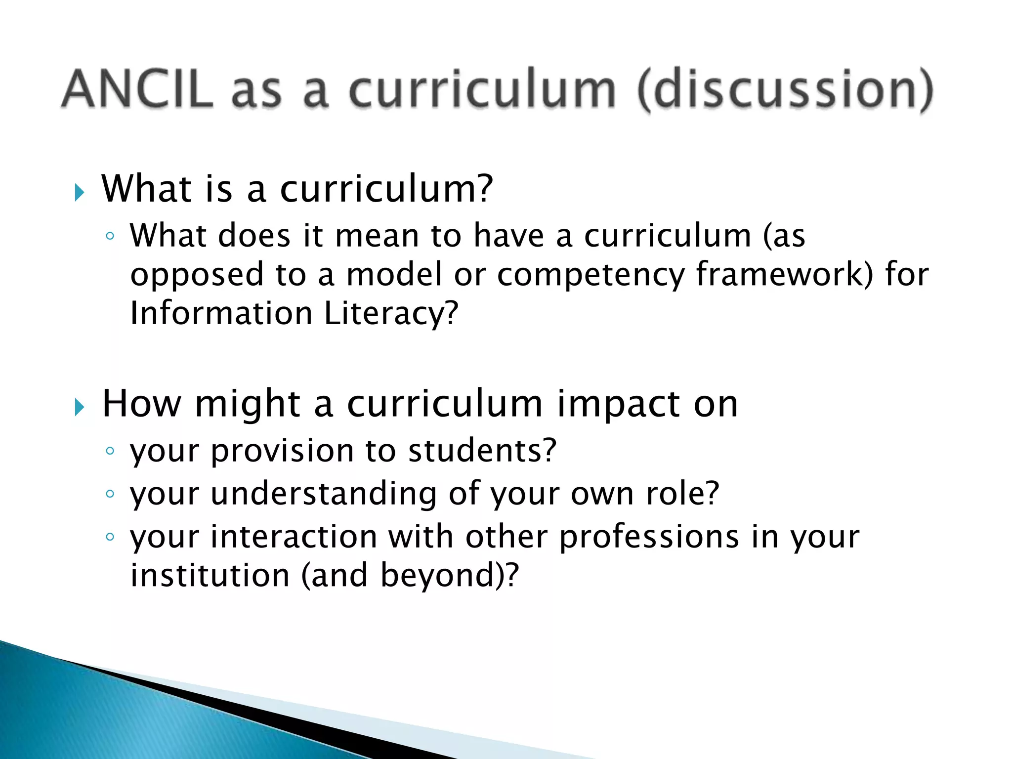   What is a curriculum?
    ◦ What does it mean to have a curriculum (as
      opposed to a model or competency framework) for
      Information Literacy?

   How might a curriculum impact on
    ◦ your provision to students?
    ◦ your understanding of your own role?
    ◦ your interaction with other professions in your
      institution (and beyond)?
 