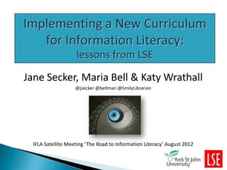 Implementing a New Curriculum
   for Information Literacy:
                    lessons from LSE
Jane Secker, Maria Bell & Katy Wrathall
                    @jsecker @bellmari @SmilyLibrarian




  IFLA Satellite Meeting ‘The Road to Information Literacy’ August 2012
 