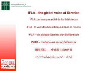 IFLA—the global voice of libraries
IFLA: portavoz mundial de las bibliotecas
IFLA : la voix des bibliothèques dans le monde
IFLA—die globale Stimme der Bibliotheken
ИФЛА - глобальный голос библиотек
国际图联——全球图书馆的声音
‫ت‬‫ا‬‫ب‬‫ت‬‫ك‬‫م‬‫ل‬‫ل‬ ‫ي‬‫ل‬‫و‬‫د‬‫ل‬‫ا‬ ‫ت‬‫و‬‫ص‬‫ل‬‫ا‬ – ‫ا‬‫ل‬‫ف‬‫إ‬‫ل‬‫ا‬
 