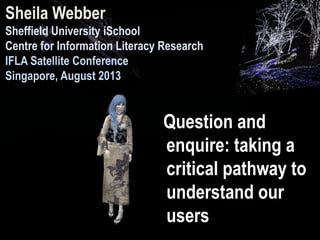 Question and
enquire: taking a
critical pathway to
understand our
users
Sheila Webber
Sheffield University iSchool
Centre for Information Literacy Research
IFLA Satellite Conference
Singapore, August 2013
 