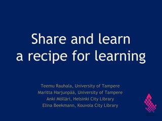 Share and learn
a recipe for learning
Teemu Rauhala, University of Tampere
Maritta Harjunpää, University of Tampere
Anki Mölläri, Helsinki City Library
Elina Beekmann, Kouvola City Library
 