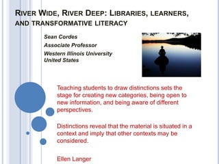RIVER WIDE, RIVER DEEP: LIBRARIES, LEARNERS,
AND TRANSFORMATIVE LITERACY
Sean Cordes
Associate Professor
Western Illinois University
United States
Teaching students to draw distinctions sets the
stage for creating new categories, being open to
new information, and being aware of different
perspectives.
Distinctions reveal that the material is situated in a
context and imply that other contexts may be
considered.
Ellen Langer
 