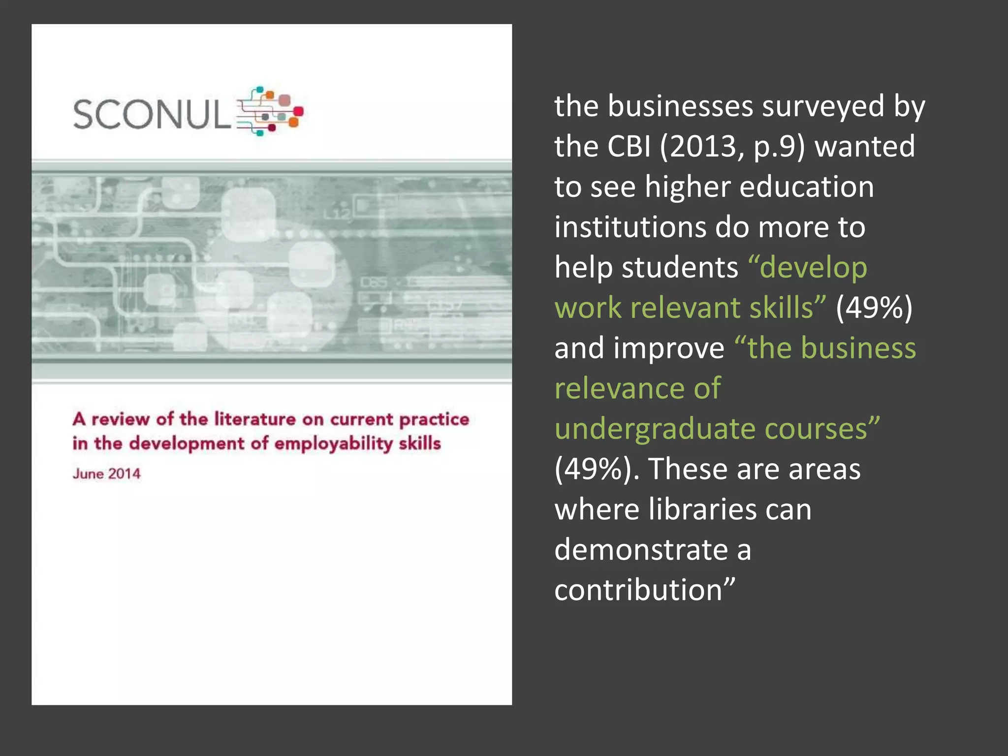 the businesses surveyed by
the CBI (2013, p.9) wanted
to see higher education
institutions do more to
help students “develop
work relevant skills” (49%)
and improve “the business
relevance of
undergraduate courses”
(49%). These are areas
where libraries can
demonstrate a
contribution”
 