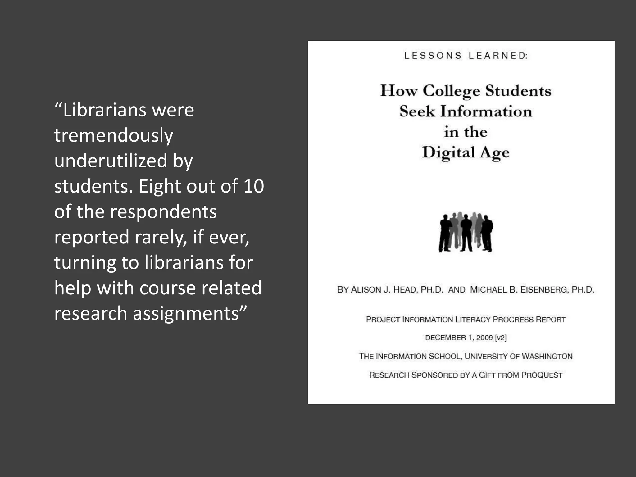 “Librarians were
tremendously
underutilized by
students. Eight out of 10
of the respondents
reported rarely, if ever,
turning to librarians for
help with course related
research assignments”
 