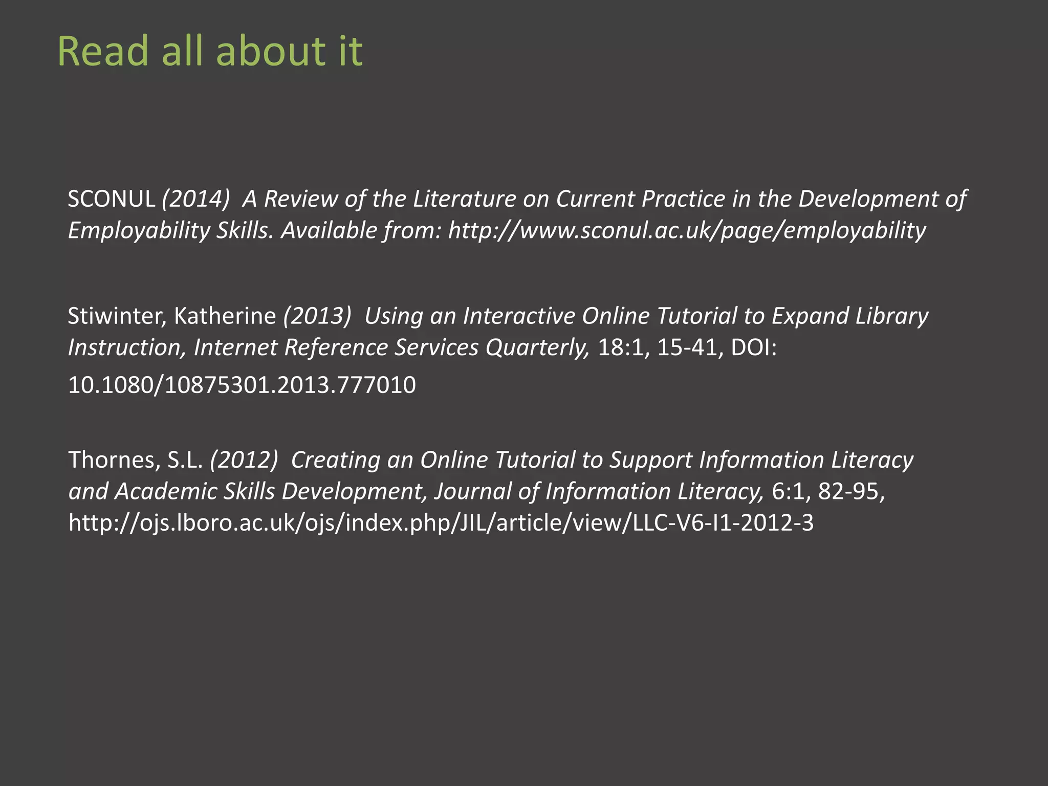 SCONUL (2014) A Review of the Literature on Current Practice in the Development of
Employability Skills. Available from: http://www.sconul.ac.uk/page/employability
Stiwinter, Katherine (2013) Using an Interactive Online Tutorial to Expand Library
Instruction, Internet Reference Services Quarterly, 18:1, 15-41, DOI:
10.1080/10875301.2013.777010
Thornes, S.L. (2012) Creating an Online Tutorial to Support Information Literacy
and Academic Skills Development, Journal of Information Literacy, 6:1, 82-95,
http://ojs.lboro.ac.uk/ojs/index.php/JIL/article/view/LLC-V6-I1-2012-3
Read all about it
 