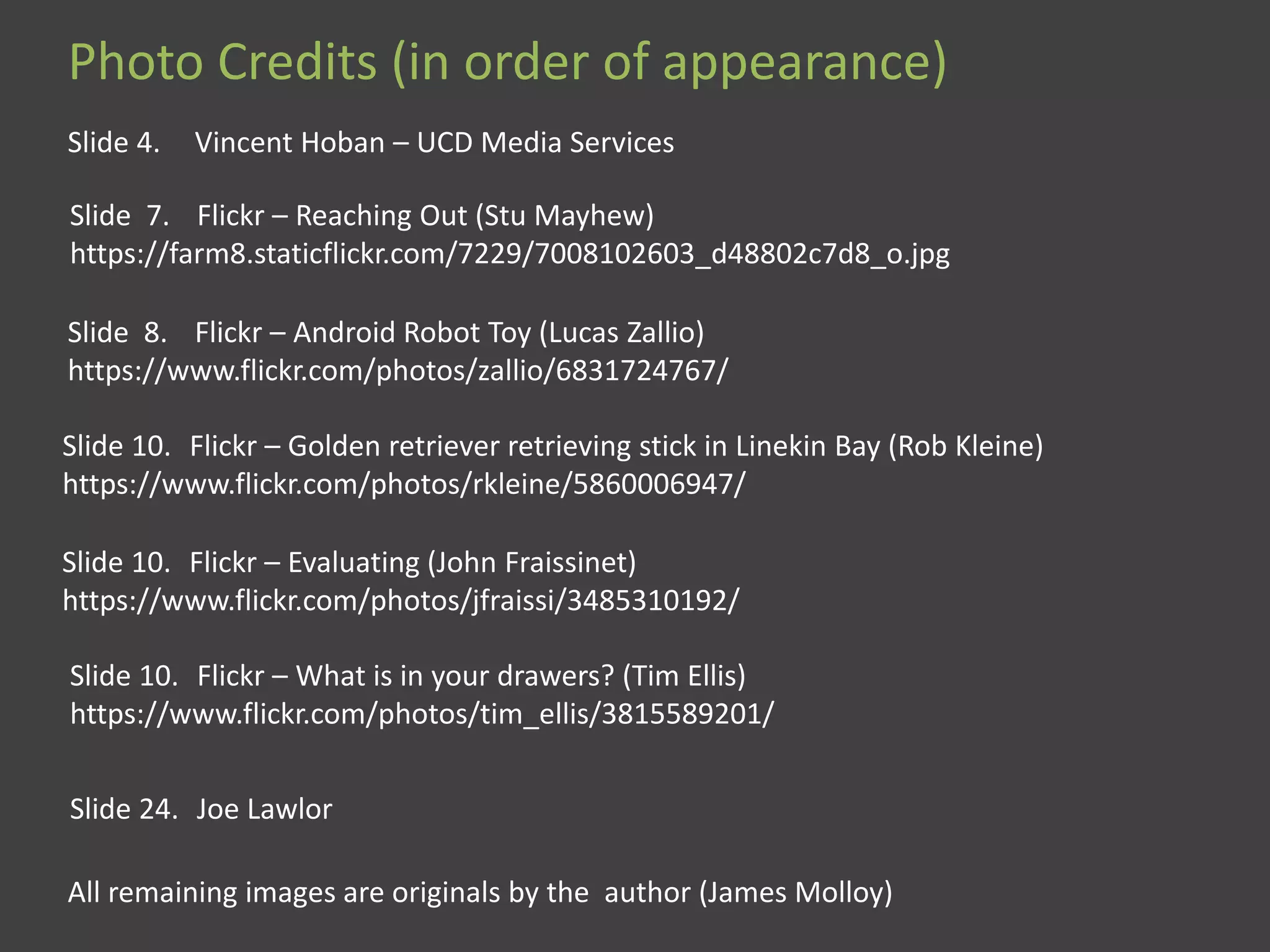Photo Credits (in order of appearance)
Slide 4. Vincent Hoban – UCD Media Services
Slide 7. Flickr – Reaching Out (Stu Mayhew)
https://farm8.staticflickr.com/7229/7008102603_d48802c7d8_o.jpg
Slide 8. Flickr – Android Robot Toy (Lucas Zallio)
https://www.flickr.com/photos/zallio/6831724767/
Slide 10. Flickr – Golden retriever retrieving stick in Linekin Bay (Rob Kleine)
https://www.flickr.com/photos/rkleine/5860006947/
Slide 10. Flickr – Evaluating (John Fraissinet)
https://www.flickr.com/photos/jfraissi/3485310192/
Slide 10. Flickr – What is in your drawers? (Tim Ellis)
https://www.flickr.com/photos/tim_ellis/3815589201/
Slide 24. Joe Lawlor
All remaining images are originals by the author (James Molloy)
 