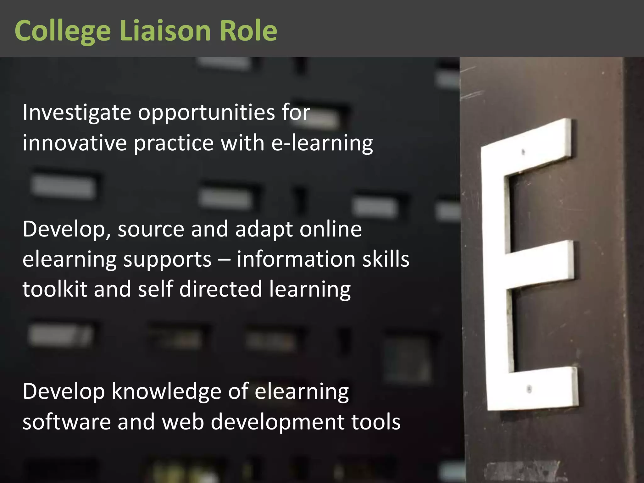 Investigate opportunities for
innovative practice with e-learning
Develop, source and adapt online
elearning supports – information skills
toolkit and self directed learning
Develop knowledge of elearning
software and web development tools
College Liaison Role
 