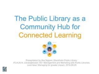 The Public Library as a 
Community Hub for 
Connected Learning 
Presentation by Åke Nygren, Stockholm Public Library 
IFLA 2014, LibrarySession 167: Management and Marketing with Public Libraries. 
Less=less; Managing for greater impact. 2014-08-20 
 