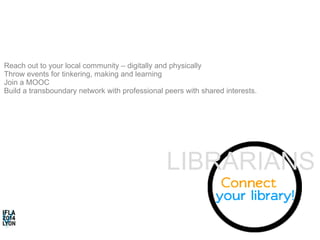 Reach out to your local community – digitally and physically 
Throw events for tinkering, making and learning 
Join a MOOC 
Build a transboundary network with professional peers with shared interests. 
LIBRARIANS 
 