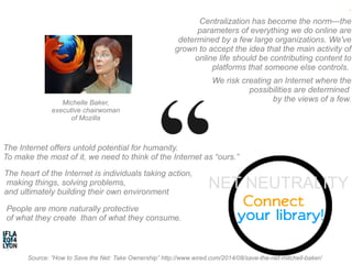 . 
Centralization has become the norm—the 
parameters of everything we do online are 
determined by a few large organizations. We've 
grown to accept the idea that the main activity of 
online life should be contributing content to 
platforms that someone else controls. 
We risk creating an Internet where the 
possibilities are determined 
by Michelle Baker, the views of a few. 
executive chairwoman 
of Mozilla 
The Internet offers untold potential for humanity. 
To make the most of it, we need to think of the Internet as “ours.” 
The heart of the Internet is individuals taking action, 
making things, solving problems, 
and ultimately building their own environment 
People are more naturally protective 
of what they create than of what they consume. 
NET NEUTRALITY 
Source: ”How to Save the Net: Take Ownership” http://www.wired.com/2014/08/save-the-net-mitchell-baker/ 
 
