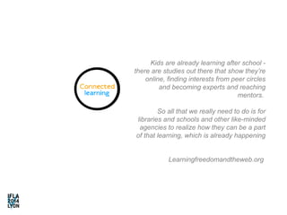 Kids are already learning after school - 
there are studies out there that show they’re 
online, finding interests from peer circles 
and becoming experts and reaching 
mentors. 
So all that we really need to do is for 
libraries and schools and other like-minded 
agencies to realize how they can be a part 
of that learning, which is already happening 
Learningfreedomandtheweb.org 
 